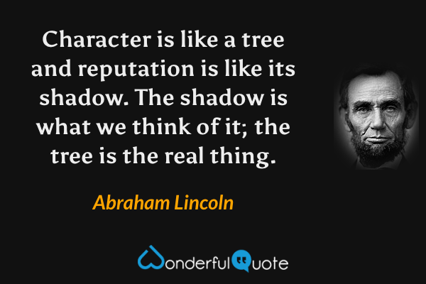 Character is like a tree and reputation is like its shadow. The shadow is what we think of it; the tree is the real thing. - Abraham Lincoln quote.