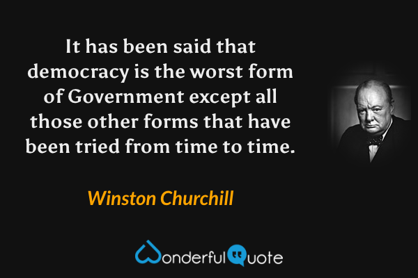 It has been said that democracy is the worst form of Government except all those other forms that have been tried from time to time. - Winston Churchill quote.