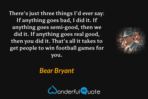There's just three things I'd ever say:
If anything goes bad, I did it.
If anything goes semi-good, then we did it.
If anything goes real good, then you did it.
That's all it takes to get people to win football games for you. - Bear Bryant quote.