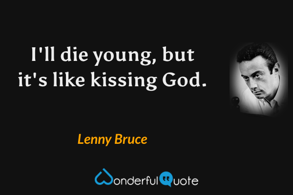 I'll die young, but it's like kissing God. - Lenny Bruce quote.