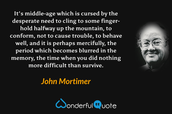 It's middle-age which is cursed by the desperate need to cling to some finger-hold halfway up the mountain, to conform, not to cause trouble, to behave well, and it is perhaps mercifully, the period which becomes blurred in the memory, the time when you did nothing more difficult than survive. - John Mortimer quote.