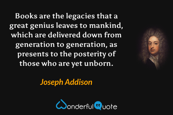 Books are the legacies that a great genius leaves to mankind, which are delivered down from generation to generation, as presents to the posterity of those who are yet unborn. - Joseph Addison quote.
