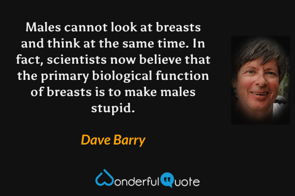 Males cannot look at breasts and think at the same time. In fact, scientists now believe that the primary biological function of breasts is to make males stupid. - Dave Barry quote.