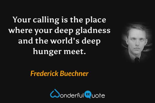 Your calling is the place where your deep gladness and the world's deep hunger meet. - Frederick Buechner quote.