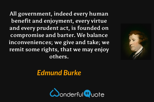 All government, indeed every human benefit and enjoyment, every virtue and every prudent act, is founded on compromise and barter.  We balance inconveniences; we give and take; we remit some rights, that we may enjoy others. - Edmund Burke quote.