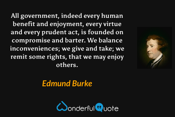 All government, indeed every human benefit and enjoyment, every virtue and every prudent act, is founded on compromise and barter. We balance inconveniences; we give and take; we remit some rights, that we may enjoy others. - Edmund Burke quote.