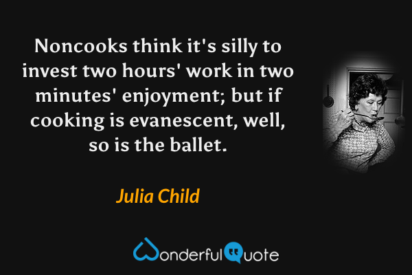 Noncooks think it's silly to invest two hours' work in two minutes' enjoyment; but if cooking is evanescent, well, so is the ballet. - Julia Child quote.