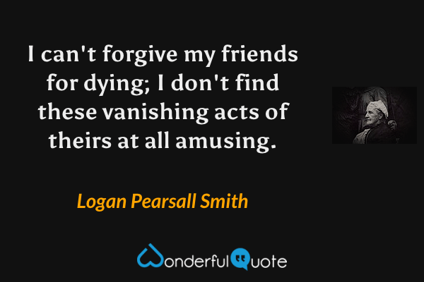 I can't forgive my friends for dying; I don't find these vanishing acts of theirs at all amusing. - Logan Pearsall Smith quote.