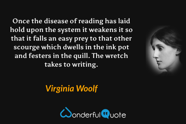 Once the disease of reading has laid hold upon the system it weakens it so that it falls an easy prey to that other scourge which dwells in the ink pot and festers in the quill. The wretch takes to writing. - Virginia Woolf quote.