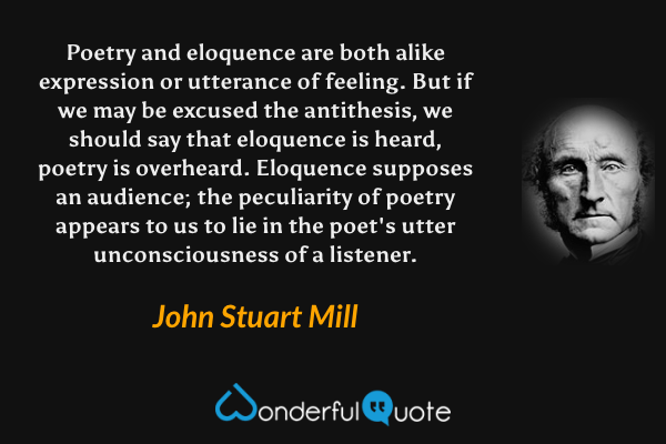 Poetry and eloquence are both alike expression or utterance of feeling. But if we may be excused the antithesis, we should say that eloquence is heard, poetry is overheard.  Eloquence supposes an audience; the peculiarity of poetry appears to us to lie in the poet's utter unconsciousness of a listener. - John Stuart Mill quote.