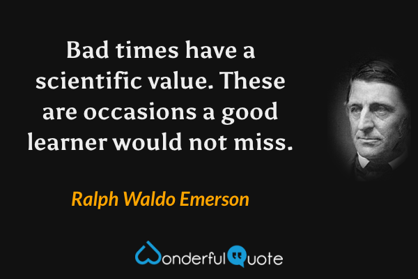 Bad times have a scientific value.  These are occasions a good learner would not miss. - Ralph Waldo Emerson quote.