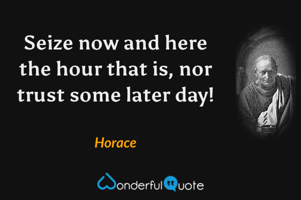 Seize now and here the hour that is, nor trust some later day! - Horace quote.