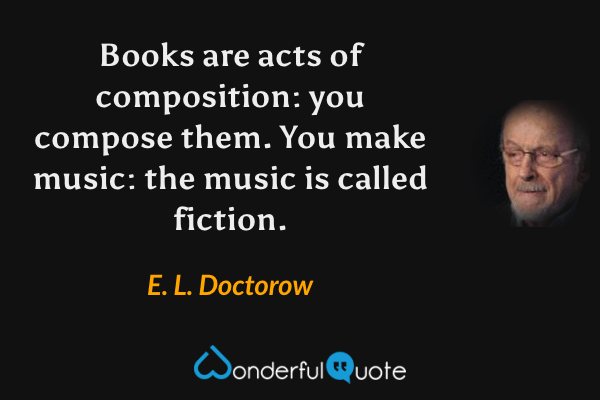 Books are acts of composition: you compose them. You make music: the music is called fiction. - E. L. Doctorow quote.