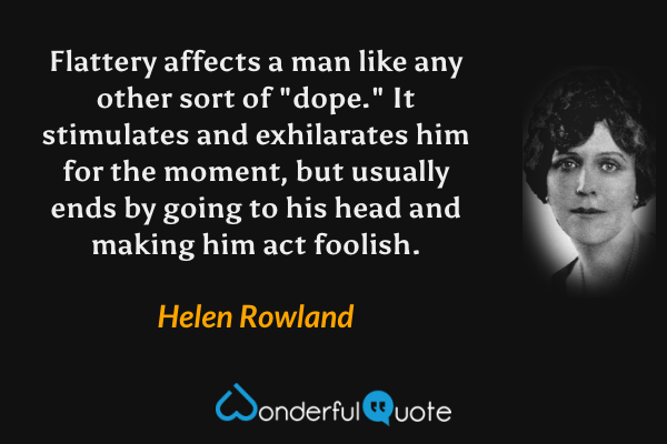 Flattery affects a man like any other sort of "dope."  It stimulates and exhilarates him for the moment, but usually ends by going to his head and making him act foolish. - Helen Rowland quote.