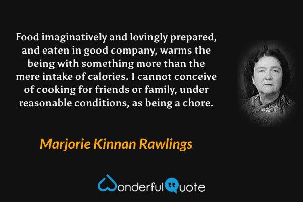 Food imaginatively and lovingly prepared, and eaten in good company, warms the being with something more than the mere intake of calories.  I cannot conceive of cooking for friends or family, under reasonable conditions, as being a chore. - Marjorie Kinnan Rawlings quote.