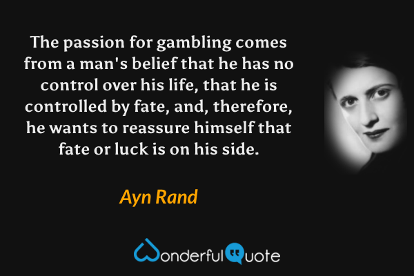The passion for gambling comes from a man's belief that he has no control over his life, that he is controlled by fate, and, therefore, he wants to reassure himself that fate or luck is on his side. - Ayn Rand quote.