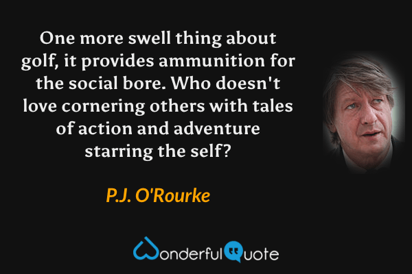 One more swell thing about golf, it provides ammunition for the social bore.  Who doesn't love cornering others with tales of action and adventure starring the self? - P. J. O'Rourke quote.