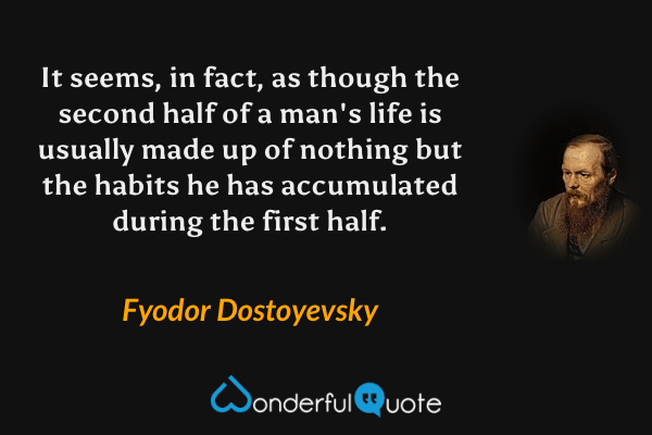 It seems, in fact, as though the second half of a man's life is usually made up of nothing but the habits he has accumulated during the first half. - Fyodor Dostoyevsky quote.