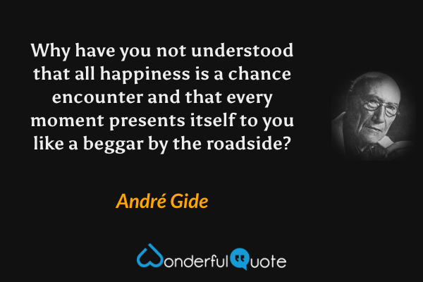 Why have you not understood that all happiness is a chance encounter and that every moment presents itself to you like a beggar by the roadside? - André Gide quote.