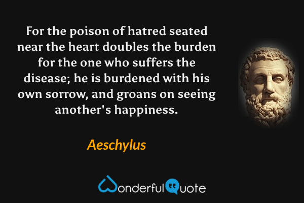 For the poison of hatred seated near the heart doubles the burden for the one who suffers the disease; he is burdened with his own sorrow, and groans on seeing another's happiness. - Aeschylus quote.