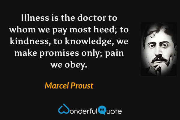 Illness is the doctor to whom we pay most heed; to kindness, to knowledge, we make promises only; pain we obey. - Marcel Proust quote.