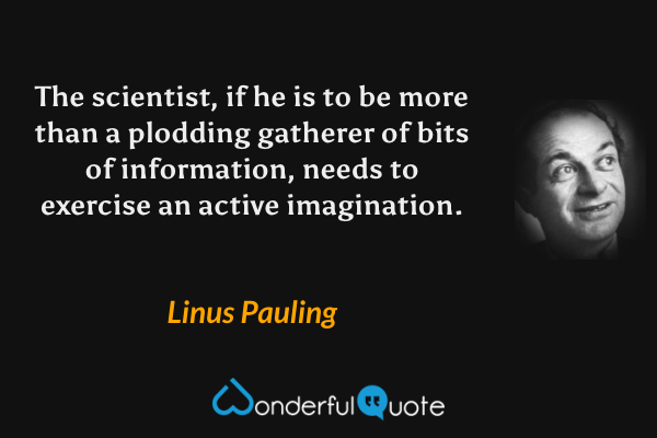 The scientist, if he is to be more than a plodding gatherer of bits of information, needs to exercise an active imagination. - Linus Pauling quote.