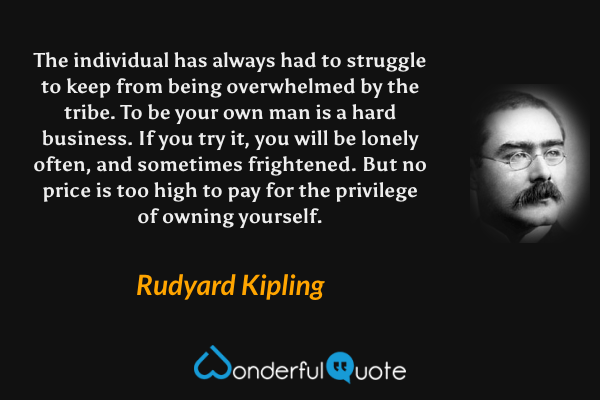 The individual has always had to struggle to keep from being overwhelmed by the tribe. To be your own man is a hard business. If you try it, you will be lonely often, and sometimes frightened. But no price is too high to pay for the privilege of owning yourself. - Rudyard Kipling quote.