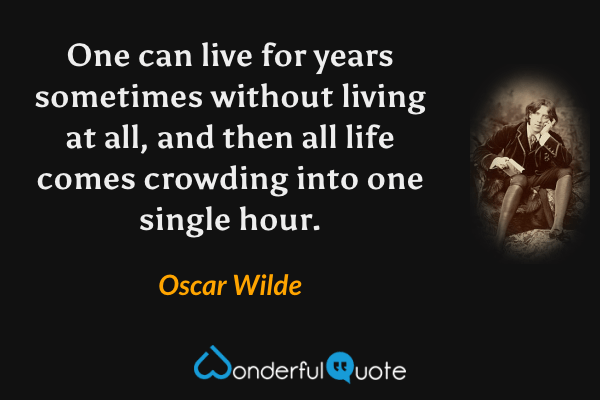 One can live for years sometimes without living at all, and then all life comes crowding into one single hour. - Oscar Wilde quote.