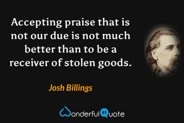 Accepting praise that is not our due is not much better than to be a receiver of stolen goods. - Josh Billings quote.