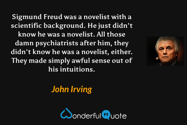 Sigmund Freud was a novelist with a scientific background. He just didn't know he was a novelist. All those damn psychiatrists after him, they didn't know he was a novelist, either. They made simply awful sense out of his intuitions. - John Irving quote.