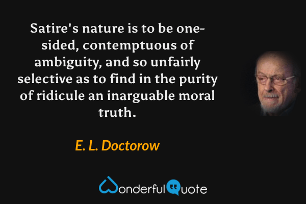 Satire's nature is to be one-sided, contemptuous of ambiguity, and so unfairly selective as to find in the purity of ridicule an inarguable moral truth. - E. L. Doctorow quote.