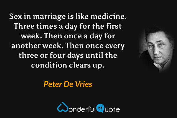 Sex in marriage is like medicine.  Three times a day for the first week.  Then once a day for another week.  Then once every three or four days until the condition clears up. - Peter De Vries quote.