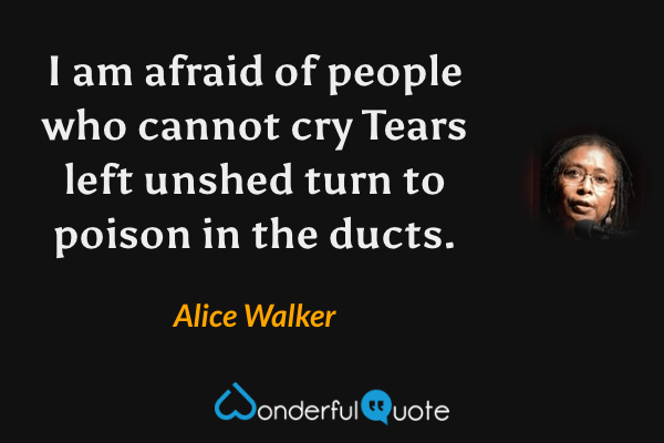I am afraid of people
who cannot cry
Tears left unshed
turn to poison
in the ducts. - Alice Walker quote.