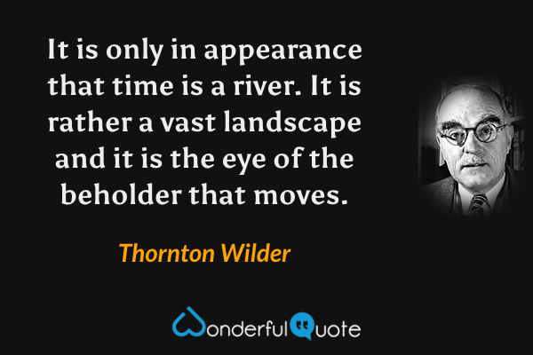 It is only in appearance that time is a river.  It is rather a vast landscape and it is the eye of the beholder that moves. - Thornton Wilder quote.
