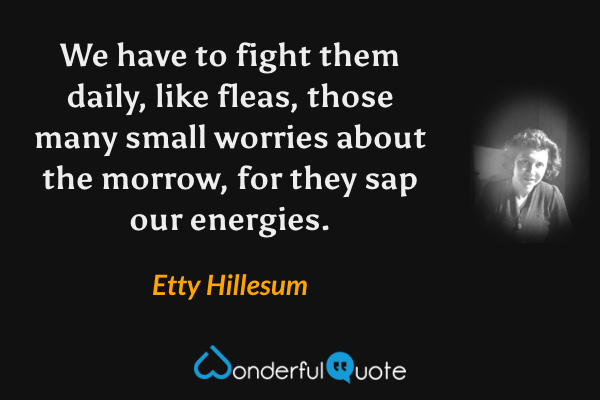 We have to fight them daily, like fleas, those many small worries about the morrow, for they sap our energies. - Etty Hillesum quote.