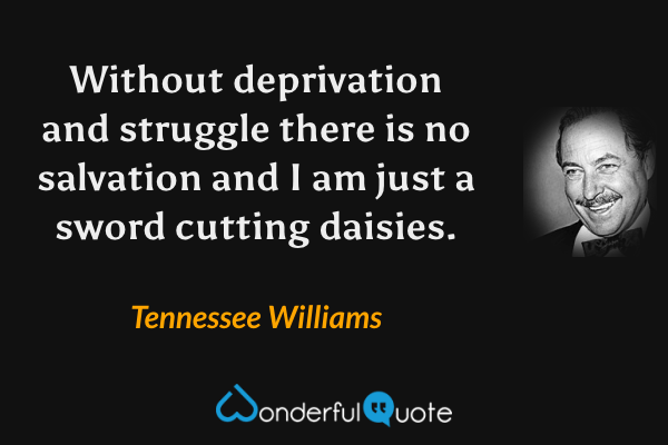 Without deprivation and struggle there is no salvation and I am just a sword cutting daisies. - Tennessee Williams quote.