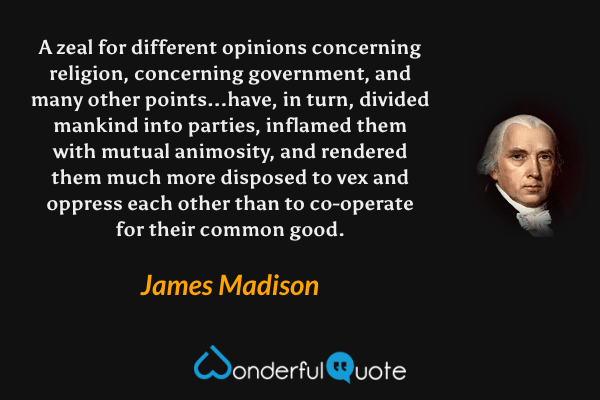 A zeal for different opinions concerning religion, concerning government, and many other points...have, in turn, divided mankind into parties, inflamed them with mutual animosity, and rendered them much more disposed to vex and oppress each other than to co-operate for their common good. - James Madison quote.