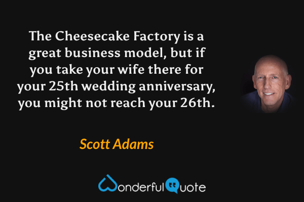The Cheesecake Factory is a great business model, but if you take your wife there for your 25th wedding anniversary, you might not reach your 26th. - Scott Adams quote.
