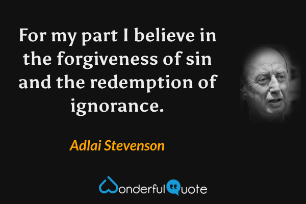 For my part I believe in the forgiveness of sin and the redemption of ignorance. - Adlai Stevenson quote.