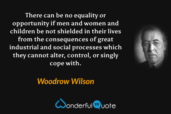 There can be no equality or opportunity if men and women and children be not shielded in their lives from the consequences of great industrial and social processes which they cannot alter, control, or singly cope with. - Woodrow Wilson quote.
