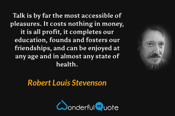 Talk is by far the most accessible of pleasures. It costs nothing in money, it is all profit, it completes our education, founds and fosters our friendships, and can be enjoyed at any age and in almost any state of health. - Robert Louis Stevenson quote.