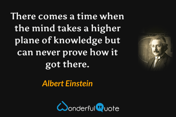 There comes a time when the mind takes a higher plane of knowledge but can never prove how it got there. - Albert Einstein quote.
