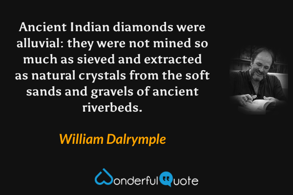 Ancient Indian diamonds were alluvial: they were not mined so much as sieved and extracted as natural crystals from the soft sands and gravels of ancient riverbeds. - William Dalrymple quote.
