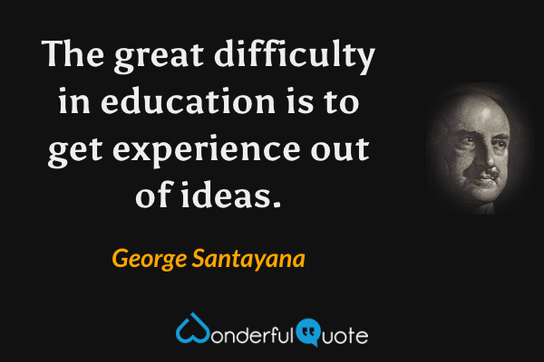 The great difficulty in education is to get experience out of ideas. - George Santayana quote.