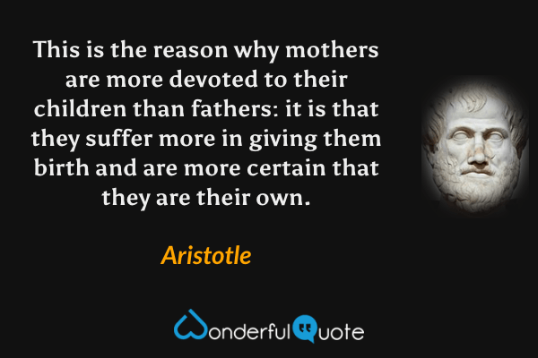 This is the reason why mothers are more devoted to their children than fathers: it is that they suffer more in giving them birth and are more certain that they are their own. - Aristotle quote.