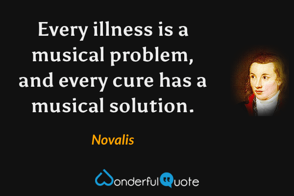 Every illness is a musical problem, and every cure has a musical solution. - Novalis quote.