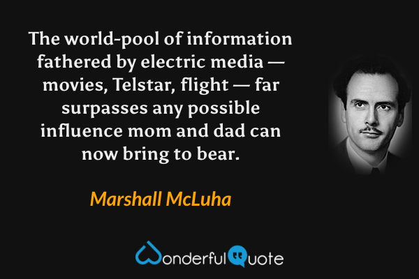 The world-pool of information fathered by electric media — movies, Telstar, flight — far surpasses any possible influence mom and dad can now bring to bear. - Marshall McLuha quote.