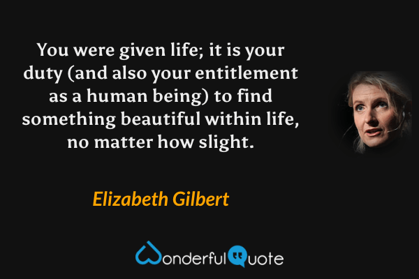 You were given life; it is your duty (and also your entitlement as a human being) to find something beautiful within life, no matter how slight. - Elizabeth Gilbert quote.