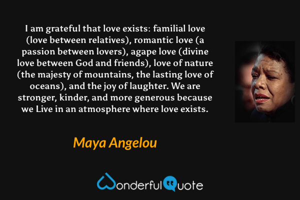 I am grateful that love exists: familial love (love between relatives), romantic love (a passion between lovers), agape love (divine love between God and friends), love of nature (the majesty of mountains, the lasting love of oceans), and the joy of laughter. We are stronger, kinder, and more generous because we Live in an atmosphere where love exists. - Maya Angelou quote.