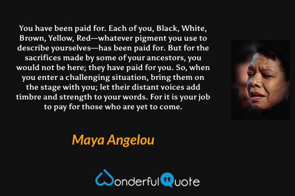 You have been paid for. Each of you, Black, White, Brown, Yellow, Red—whatever pigment you use to describe yourselves—has been paid for. But for the sacrifices made by some of your ancestors, you would not be here; they have paid for you. So, when you enter a challenging situation, bring them on the stage with you; let their distant voices add timbre and strength to your words. For it is your job to pay for those who are yet to come. - Maya Angelou quote.